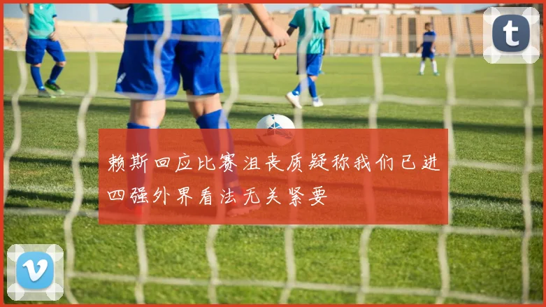 赖斯回应比赛沮丧质疑称我们已进四强外界看法无关紧要