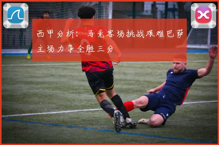西甲分析：马竞客场挑战艰难巴萨主场力争全胜三分
