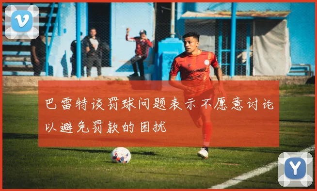 巴雷特谈罚球问题表示不愿意讨论以避免罚款的困扰