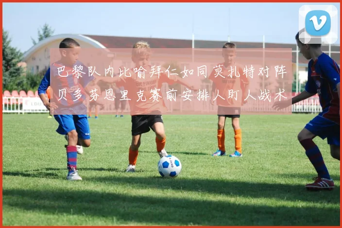 巴黎队内比喻拜仁如同莫扎特对阵贝多芬恩里克赛前安排人盯人战术
