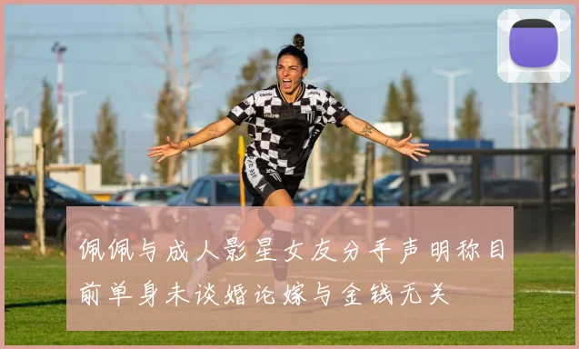 佩佩与成人影星女友分手声明称目前单身未谈婚论嫁与金钱无关