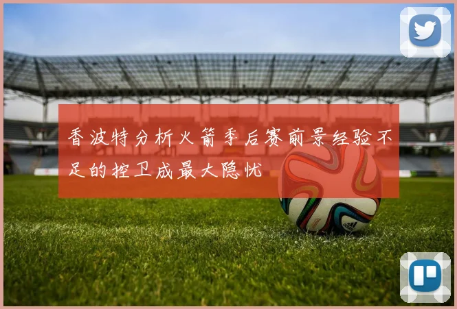 香波特分析火箭季后赛前景经验不足的控卫成最大隐忧