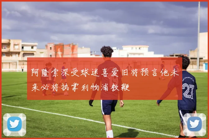 阿隆索深受球迷喜爱旧将预言他未来必将执掌利物浦教鞭
