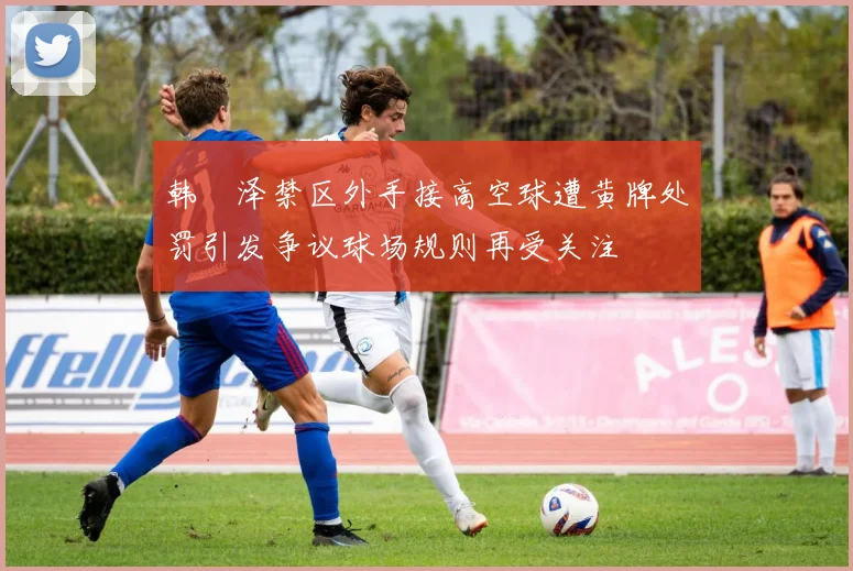 韩镕泽禁区外手接高空球遭黄牌处罚引发争议球场规则再受关注