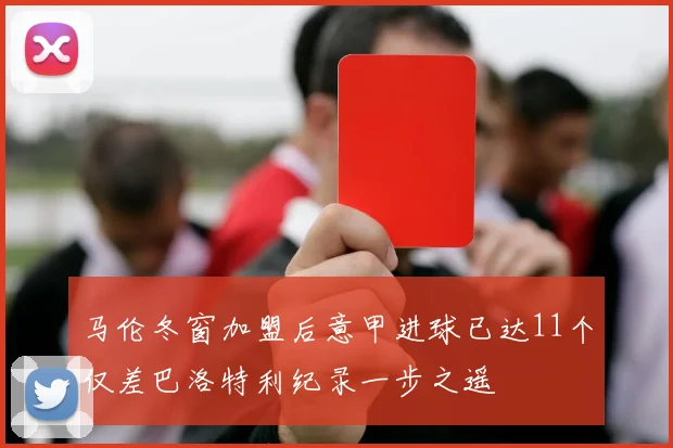 马伦冬窗加盟后意甲进球已达11个仅差巴洛特利纪录一步之遥