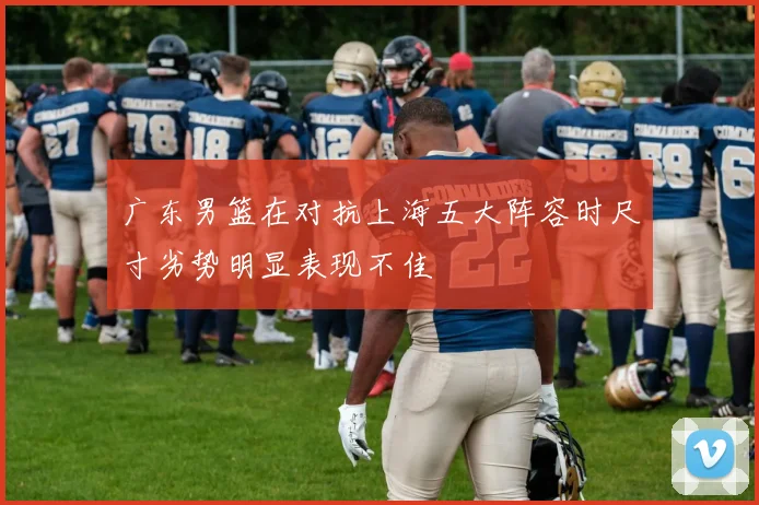 广东男篮在对抗上海五大阵容时尺寸劣势明显表现不佳