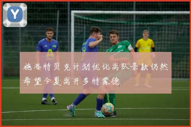 施洛特贝克计划优化离队条款仍然希望今夏离开多特蒙德
