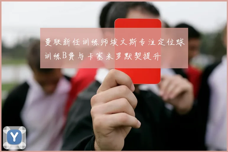 曼联新任训练师埃文斯专注定位球训练B费与卡塞米罗默契提升