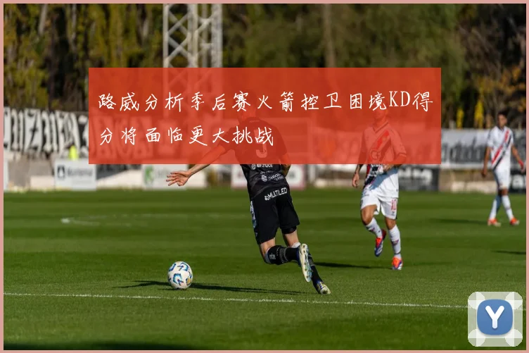 路威分析季后赛火箭控卫困境KD得分将面临更大挑战