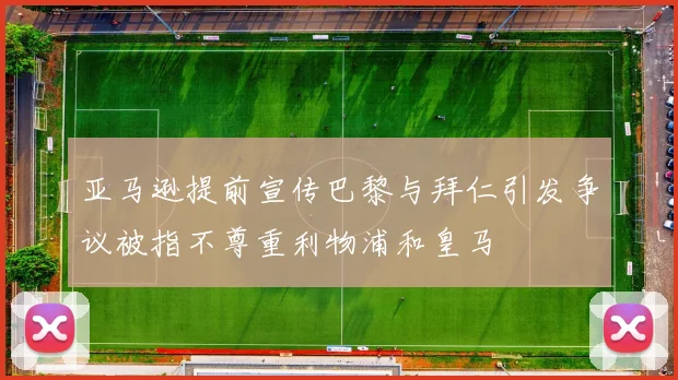 亚马逊提前宣传巴黎与拜仁引发争议被指不尊重利物浦和皇马