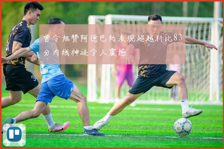 曾令旭赞阿德巴约表现超越科比83分内线神迹令人震撼