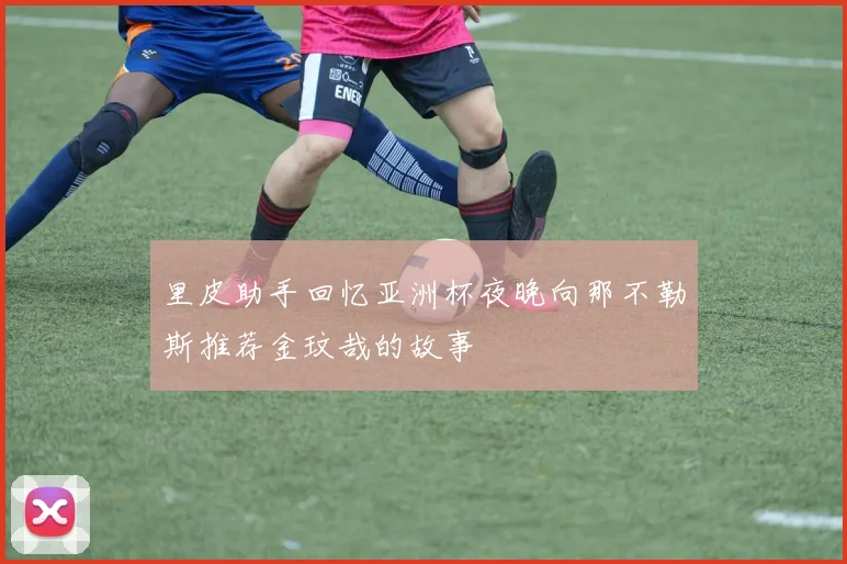 里皮助手回忆亚洲杯夜晚向那不勒斯推荐金玟哉的故事