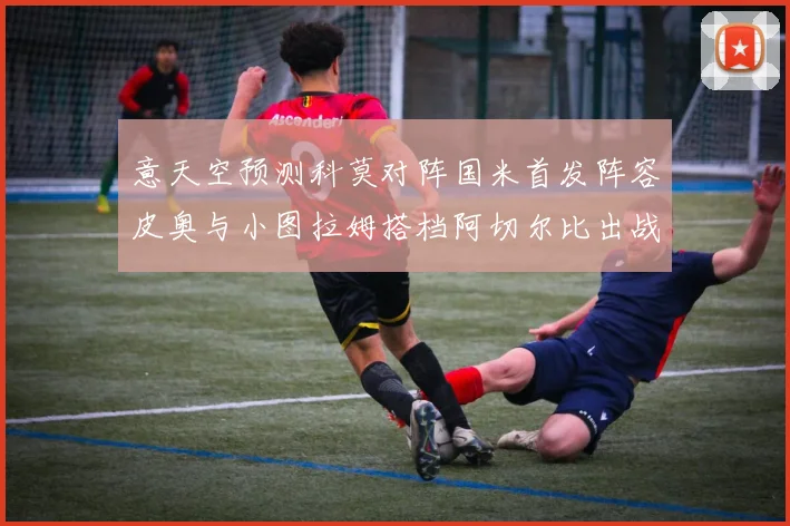 意天空预测科莫对阵国米首发阵容皮奥与小图拉姆搭档阿切尔比出战