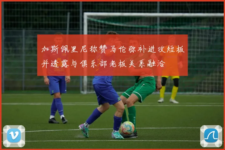 加斯佩里尼称赞马伦弥补进攻短板并透露与俱乐部老板关系融洽