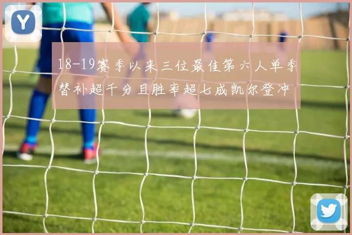 18-19赛季以来三位最佳第六人单季替补超千分且胜率超七成凯尔登冲击新高